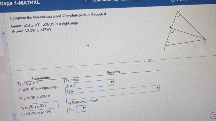 Stage 1-MATHXL 
Complete the two-column proof. Complete parts a. through d. 
Given: ∠ S≌ ∠ P, ∠ WDS is a right angle 
Prove: △ SDW≌ △ PDW
Statements Reasons 
1) ∠ S≌ ∠ P 1) Given 
2) ∠ WDS is a right angle 2) a. 3x-5
3) b. 
3) ∠ WDP≌ ∠ WDS
4) c. encloselongdiv WD≌ overline WD 4) Reflexive property 
5) △ SDW≌ △ PDW
5) d. 
C