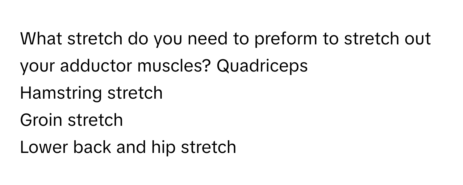 What stretch do you need to preform to stretch out your adductor muscles?  Quadriceps 
Hamstring stretch
Groin stretch 
Lower back and hip stretch