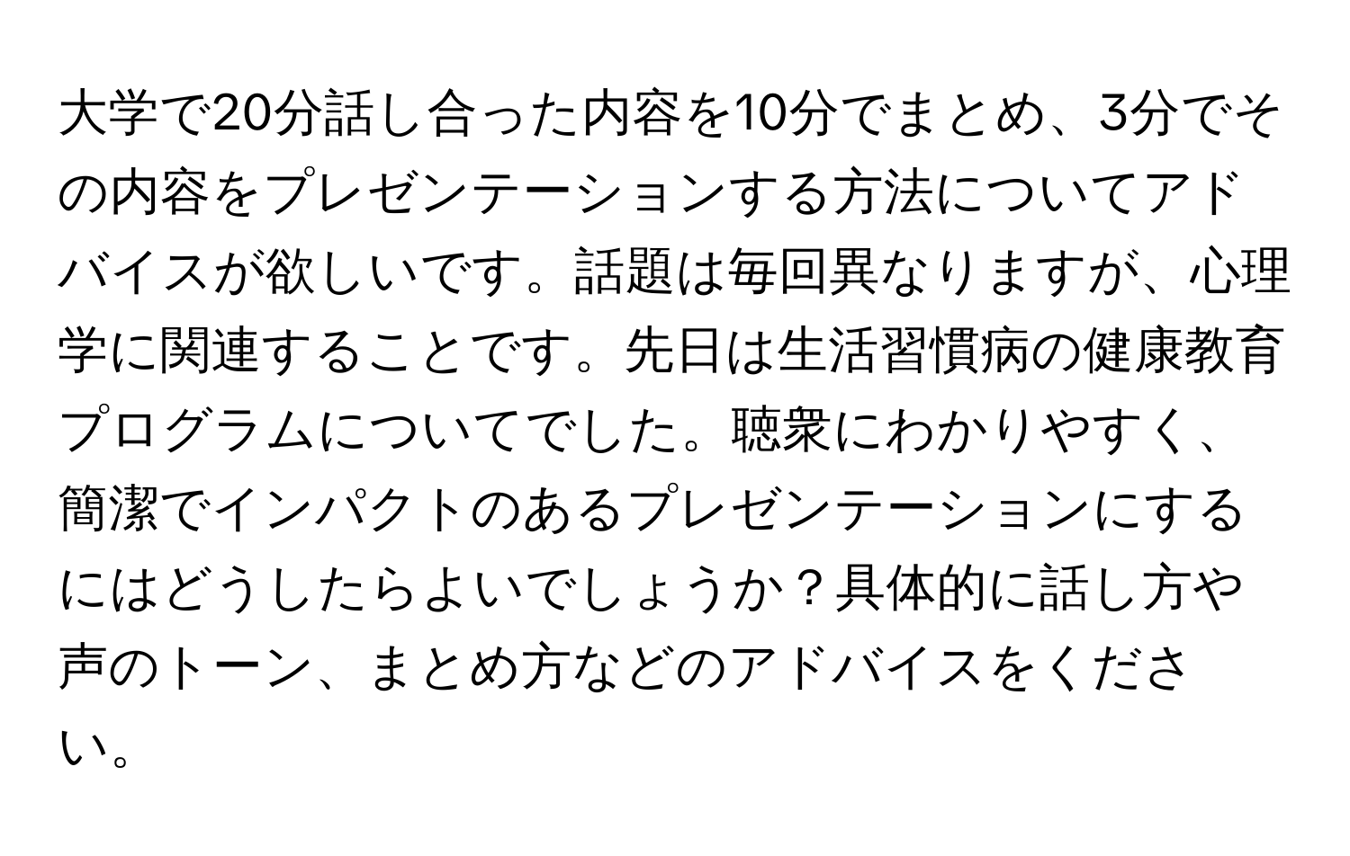 大学で20分話し合った内容を10分でまとめ、3分でその内容をプレゼンテーションする方法についてアドバイスが欲しいです。話題は毎回異なりますが、心理学に関連することです。先日は生活習慣病の健康教育プログラムについてでした。聴衆にわかりやすく、簡潔でインパクトのあるプレゼンテーションにするにはどうしたらよいでしょうか？具体的に話し方や声のトーン、まとめ方などのアドバイスをください。