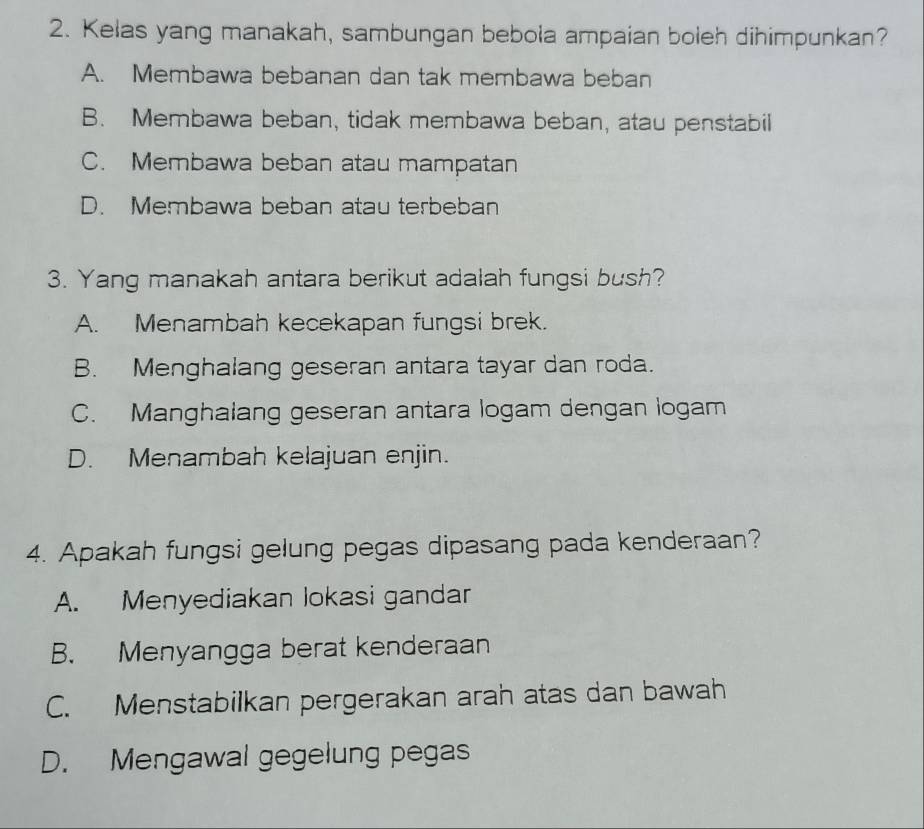 Kelas yang manakah, sambungan bebola ampaian boleh dihimpunkan?
A. Membawa bebanan dan tak membawa beban
B. Membawa beban, tidak membawa beban, atau penstabil
C. Membawa beban atau mampatan
D. Membawa beban atau terbeban
3. Yang manakah antara berikut adalah fungsi bush?
A. Menambah kecekapan fungsi brek.
B. Menghalang geseran antara tayar dan roda.
C. Manghalang geseran antara logam dengan logam
D. Menambah kelajuan enjin.
4. Apakah fungsi gelung pegas dipasang pada kenderaan?
A. Menyediakan lokasi gandar
B. Menyangga berat kenderaan
C. Menstabilkan pergerakan arah atas dan bawah
D. Mengawal gegelung pegas