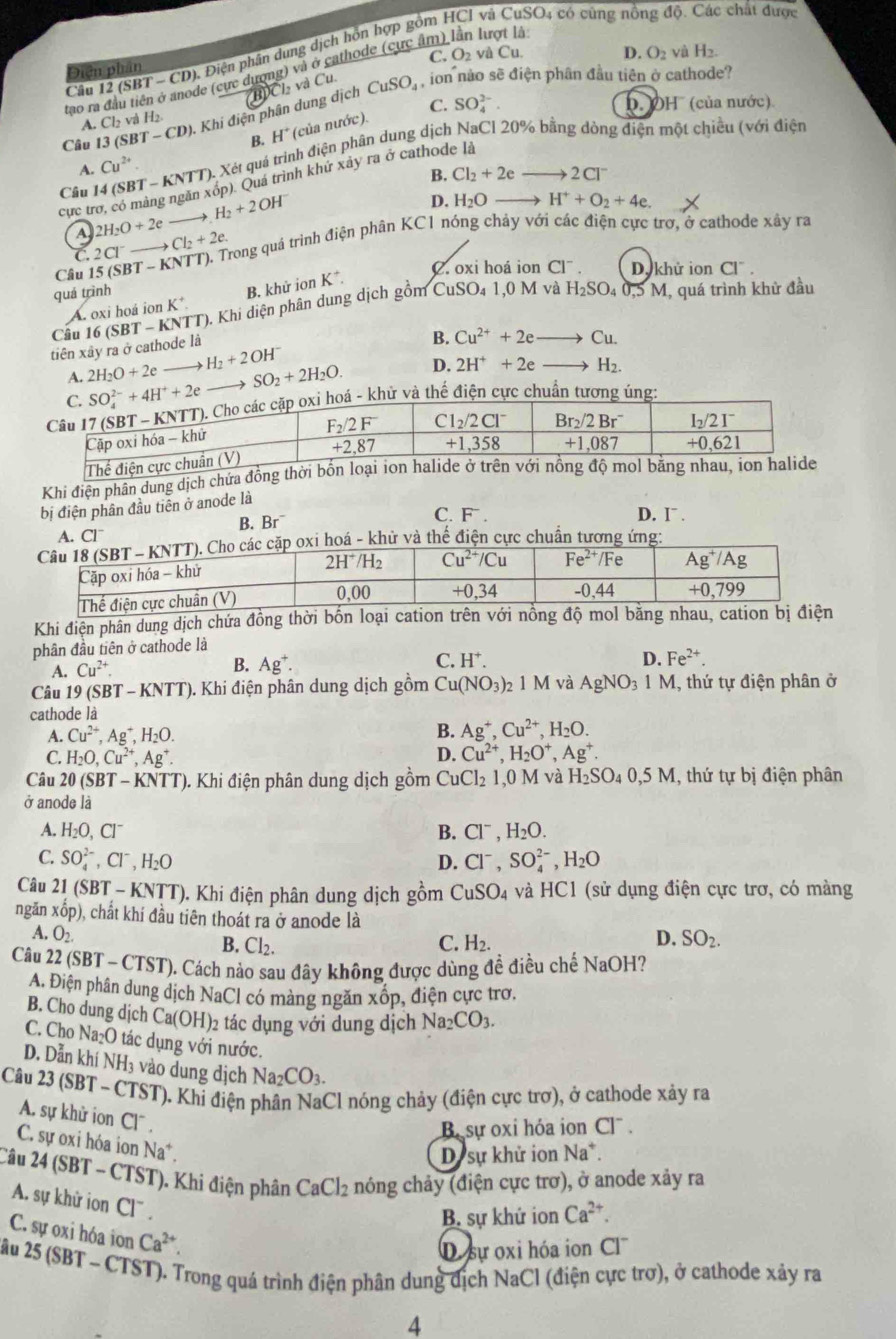 (SBT - CD). Điện phân dung dịch hồn hợp gồm HCI vị 1SO4 có cũng nồng độ. Các chất được
C. O_2 và CU
D. O_2 yà H_2.
Điện phân
tao ra đầu tiên ở anode (cực dượng) và ở cathode (cực âm) lần lượt là
Câu 13 (SBT-CD) ). Khi điện phân dung dịch HCl và Cu.
CuSO_4 , ion nào sẽ điện phân đầu tiên ở cathode?
B. H° (của nước). C. SO_4^((2-).
OH' (của nước)
A. Cl_2)v à H2
Câu 14 (SBT - KNTT). Xét quá trình điện phân dung dịch NaCl 20% bằng dòng điện một chiều (với điện
Cu^(2+).
B. Cl_2+2eto 2Cl^-
cực trơ, có màng ngăn xóp). Quá trình khứ xây ra ở cathode là
→ H_2+2OH^-
D. H_2O- H^++O_2+4e.
A 2H_2O+2e to Cl_2+2e. Trong quả trình điện phân KC1 nóng chảy với các điện cực trơ, ở cathode xây ra
C. 2Cl^-
Câu 15 (SBT -
A. oxi hoá ion K² B. khứ ion K^+.
C. oxi hoá ion CI^-. Dy khử ion Cl".
quá trình H_2SO_40.5M I, quá trình khử đầu
tiên xây ra ở cathode là 16(SBT-KNTT ). Khi diện phân dung dịch gồm C
uSO_41.0 ) M và
Cầu B. Cu^(2+)+2eto Cu.
A. 2H_2O+2e H_2+2OH^-
SO_2+2H_2O. D. 2H^++2eto H_2.
hử và thể điện cực chuẩn tương úng:
Khi điện phân dung dịch chửa đồng thời b
bị điện phân đầu tiên ở anode là
A. Cl^- B. Br
C. F . D. I¯ .
oá - khử và thế điện cực chuẩn tương ứng:
Khi điện phân dung dịch chứa đồng thời bốn loại cation trên với nổng độ mol bằng nhau, cation bị điện
phân đầu tiên ở cathode là
A. Cu^(2+). B. Ag^+. C. H^+.
D. Fe^(2+).
Câu 19 (SBT - KNTT). Khi điện phân dung dịch gồm Cu(NO_3) M và AgNO_31M 1, thứ tự điện phân ở
cathode là
A. Cu^(2+),Ag^+,H_2O. B. Ag^+,Cu^(2+),H_2O.
C. H_2O,Cu^(2+),Ag^+. D. Cu^(2+),H_2O^+,Ag^+.
Câu 20 (SBT - KNTT). Khi điện phân dung dịch gồm Cu Cl_21,0M và H_2SO_40,5M 1, thứ tự bị điện phân
ở anode là
A. H_2O,Cl^- B. Cl^-,H_2O.
C. SO_4^((2-),Cl^-),H_2O D. Cl^-,SO_4^((2-),H_2)O
Câu 21 (SBT - KNTT). Khi điện phân dung dịch gồm CuSO_4 và HC1 (sử dụng điện cực trơ, có màng
ngǎn xhat op ), chất khí đầu tiên thoát ra ở anode là
A. O_2. D. SO_2.
B. Cl_2. C. H_2.
Câu 22 (SBT - CTST). Cách nào sau đây không được dùng đề điều chế NaOH?
A. Điện phân dung dịch NaCl có màng ngăn xốp, điện cực trơ.
B. Cho dung djch Ca(OH)_2 tác dụng với dung dịch Na_2CO_3.
C. Cho Na_2O tác dụng với nước.
D. Dẫn khí N surd H_3 vào dung dịch Na_2CO_3.
Câu 23 (SBT ~ CTST). Khi điện phân NaCl nóng chảy (điện cực trợ), ở cathode xảy ra
A. sự khử ion CI
Be sự oxi hóa ion Cl .
C. sự oxi hóa ion Na*.
D sự khử ion Na*.
Câu 24 (SBT - CTST). Khi điện phân CaCl_2 nóng chảy (điện cực trơ), ở anode xảy ra
A. sự khữ ion Cl^-
B. sự khứ ion Ca^(2+).
C. sự oxi hóa ion Ca^(2+).
D. sự oxi hóa ion CI^-
2ầu 25 (SBT ~ CTST). Trong quá trình điện phân dung dịch NaCl (điện cực trơ), ở cathode xảy ra
4