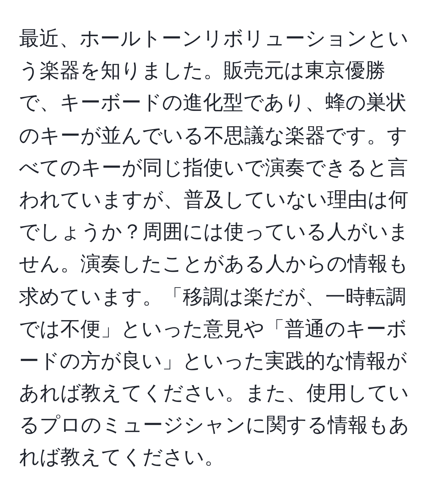 最近、ホールトーンリボリューションという楽器を知りました。販売元は東京優勝で、キーボードの進化型であり、蜂の巣状のキーが並んでいる不思議な楽器です。すべてのキーが同じ指使いで演奏できると言われていますが、普及していない理由は何でしょうか？周囲には使っている人がいません。演奏したことがある人からの情報も求めています。「移調は楽だが、一時転調では不便」といった意見や「普通のキーボードの方が良い」といった実践的な情報があれば教えてください。また、使用しているプロのミュージシャンに関する情報もあれば教えてください。