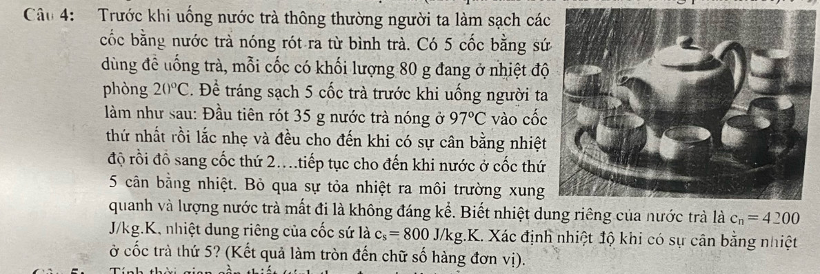 Trước khi uống nước trà thông thường người ta làm sạch cá 
cốc bằng nước trà nóng rót ra từ bình trà. Có 5 cốc bằng sứ 
dùng đề uống trà, mỗi cốc có khối lượng 80 g đang ở nhiệt độ 
phòng 20°C. Để tráng sạch 5 cốc trà trước khi uống người ta 
làm như sau: Đầu tiên rót 35 g nước trà nóng ở 97°C vào cốc 
thứ nhất rồi lắc nhẹ và đều cho đến khi có sự cân bằng nhiệt 
độ rồi đồ sang cốc thứ 2....tiếp tục cho đến khi nước ở cốc thứ 
5 cân bằng nhiệt. Bỏ qua sự tỏa nhiệt ra môi trường xung 
quanh và lượng nước trà mất đi là không đáng kể. Biết nhiệt dung riêng của nước trà là c_n=4200
J/kg.K, nhiệt dung riêng của cốc sứ là c_s=800J/kg..K a 1. Xác định nhiệt độ khi có sự cân bằng nhiệt 
ở cốc trà thứ 5? (Kết quả làm tròn đến chữ số hàng đơn vị). 
Tính th