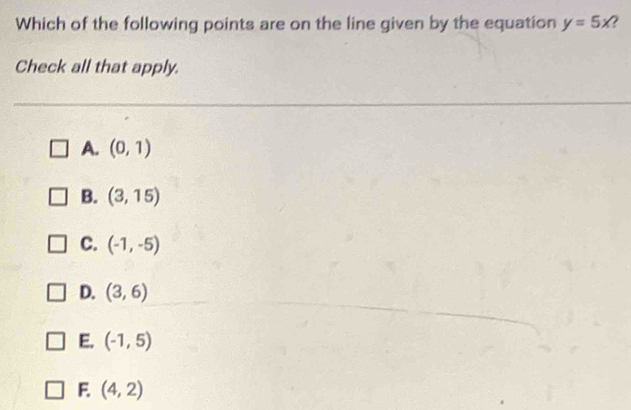 Which of the following points are on the line given by the equation y=5x
Check all that apply.
A. (0,1)
B. (3,15)
C. (-1,-5)
D. (3,6)
E. (-1,5)
F. (4,2)