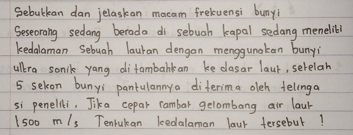 Sebutkean dan jelaskan mecam freluensi bunyi 
Seseorang sedang berada di sebuah kapal sedang menelibi 
kedalaman Sebuah lauran dengan menggunakan bunyi 
ullera sonik yang difambarkan ke clasar laur, serelah
5 selcon bunyi pantulannya diterima oleh fellinga 
si penelii. Jika cepar rambar gelombang air laur-
1500m/s Tenrukan kedalaman laur tersebul!