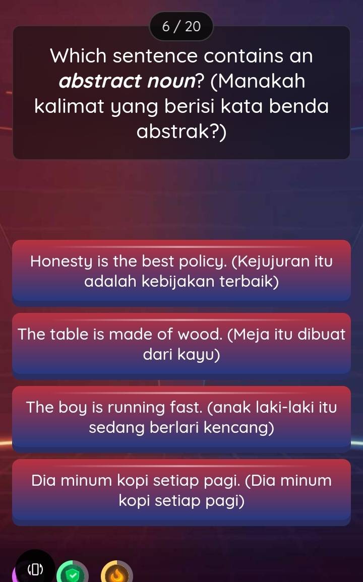 6 / 20
Which sentence contains an
abstract noun? (Manakah
kalimat yang berisi kata benda
abstrak?)
Honesty is the best policy. (Kejujuran itu
adalah kebijakan terbaik)
The table is made of wood. (Meja itu dibuat
dari kayu)
The boy is running fast. (anak laki-laki itu
sedang berlari kencang)
Dia minum kopi setiap pagi. (Dia minum
kopi setiap pagi)