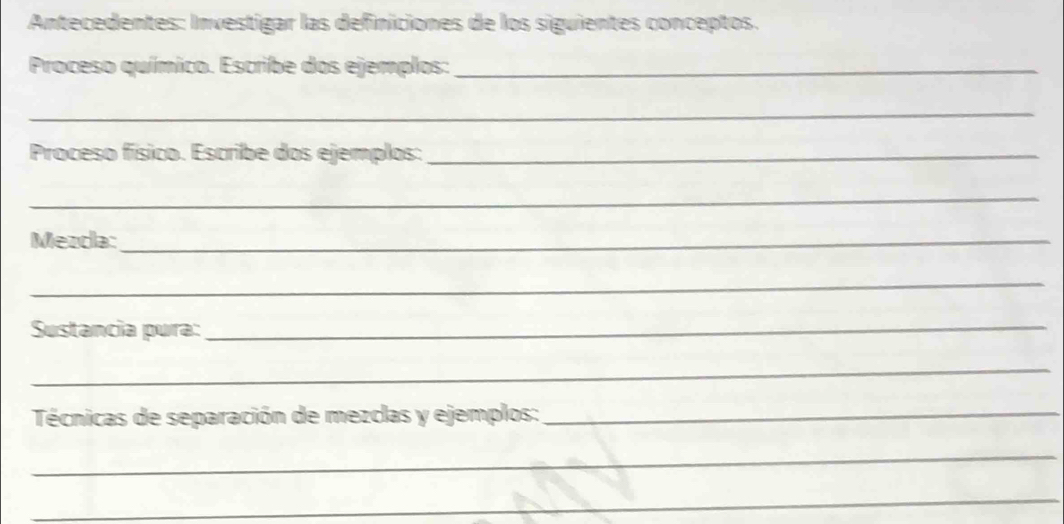 Antecedentes: Investigar las definiciones de los siguientes conceptos. 
Proceso químico. Escribe dos ejemplos:_ 
_ 
Proceso físico. Escribe dos ejemplos:_ 
_ 
Mezdla:_ 
_ 
Sustancia pura:_ 
_ 
Técnicas de separación de mezclas y ejemplos:_ 
_ 
_