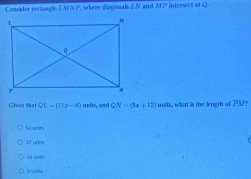 Consider rectangle LMNP, where diagonals LN and MP intersect at Q.
Given that QL=(11x-6) units, and QN=(5x+12) units, what is the length of overline PM
54 units
27 units
18 units
3 units