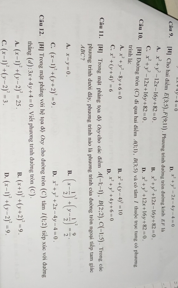 x+4y-4=0
D. x^2+y^2-2x-4y-4=0
Câu 9. [H] Cho hai điểm E(3;5),F(9;11). Phương trình đường tròn đường kính EF là
A. x^2+y^2-12x-16y+82=0.
B. x^2+y^2+12x-16y+82=0.
C. x^2+y^2-12x+16y+82=0.
D. x^2+y^2+12x+16y+82=0.
Câu 10. [H] Đường tròn (C) đi qua hai điểm A(1;1),B(3;5) và có tâm / thuộc trục tung có phương
trình là:
A. x^2+y^2-8y+6=0 B. x^2+(y-4)^2=10
C. x^2+(y+4)^2=6 x^2+y^2+4y+6=0
D.
Câu 11. [H] Trong mặt phẳng tọa độ Oxy cho các điểm A(-1;-1),B(2;2),C(-1;5). Trong các
phương trình dưới đây, phương trình nào là phương trình của đường tròn ngoại tiếp tam giác
ABC?
A. x-y=0.
B. (x- 1/2 )^2+(y- 1/2 )^2= 9/2 .
C. (x-1)^2+(y+2)^2=9.
D. x^2+y^2+2x-4y-4=0.
Câu 12. [H] Trong mặt phẳng với hệ tọa độ Oxy cho đường tròn (C) tâm I(1;2) tiếp xúc với đường
thẳng (d): 3x+4y+4=0. Viết phương trình đường tròn (C).
A. (x-1)^2+(y-2)^2=25.
B. (x+1)^2+(y+2)^2=9.
C. (x-1)^2+(y-2)^2=3. D. (x-1)^2+(y-2)^2=9.