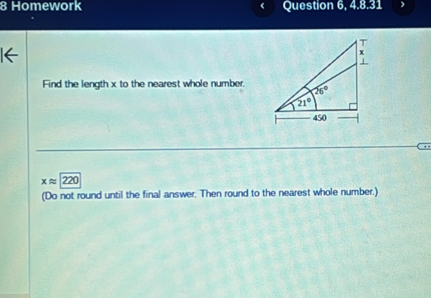 Homework Question 6, 4.8.31
Find the length x to the nearest whole number,
xapprox 220
(Do not round until the final answer. Then round to the nearest whole number.)