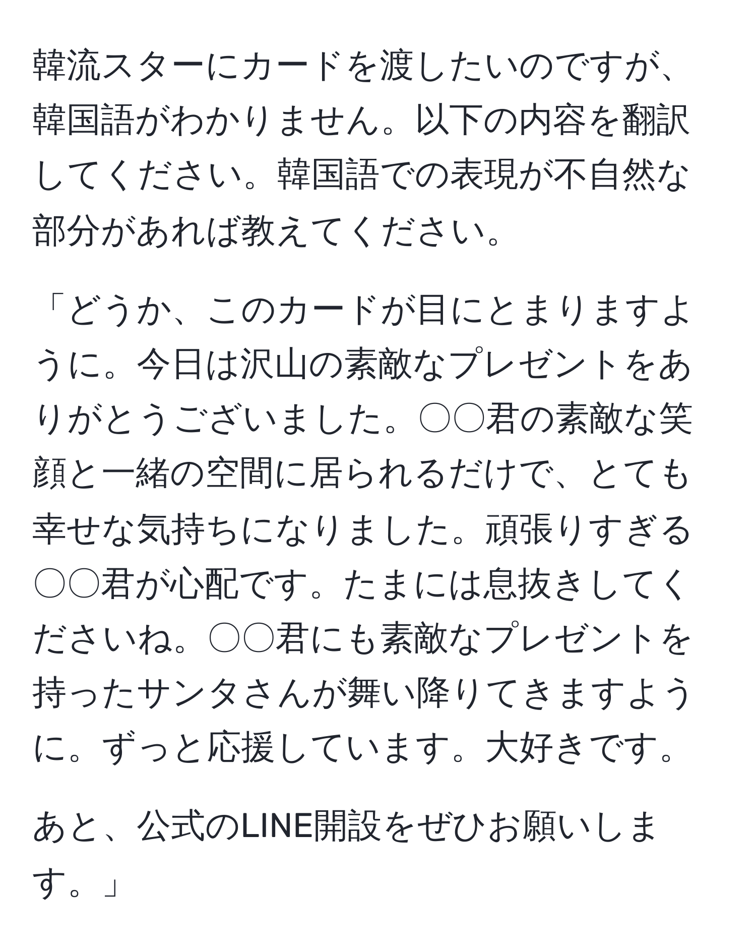 韓流スターにカードを渡したいのですが、韓国語がわかりません。以下の内容を翻訳してください。韓国語での表現が不自然な部分があれば教えてください。

「どうか、このカードが目にとまりますように。今日は沢山の素敵なプレゼントをありがとうございました。〇〇君の素敵な笑顔と一緒の空間に居られるだけで、とても幸せな気持ちになりました。頑張りすぎる〇〇君が心配です。たまには息抜きしてくださいね。〇〇君にも素敵なプレゼントを持ったサンタさんが舞い降りてきますように。ずっと応援しています。大好きです。

あと、公式のLINE開設をぜひお願いします。」