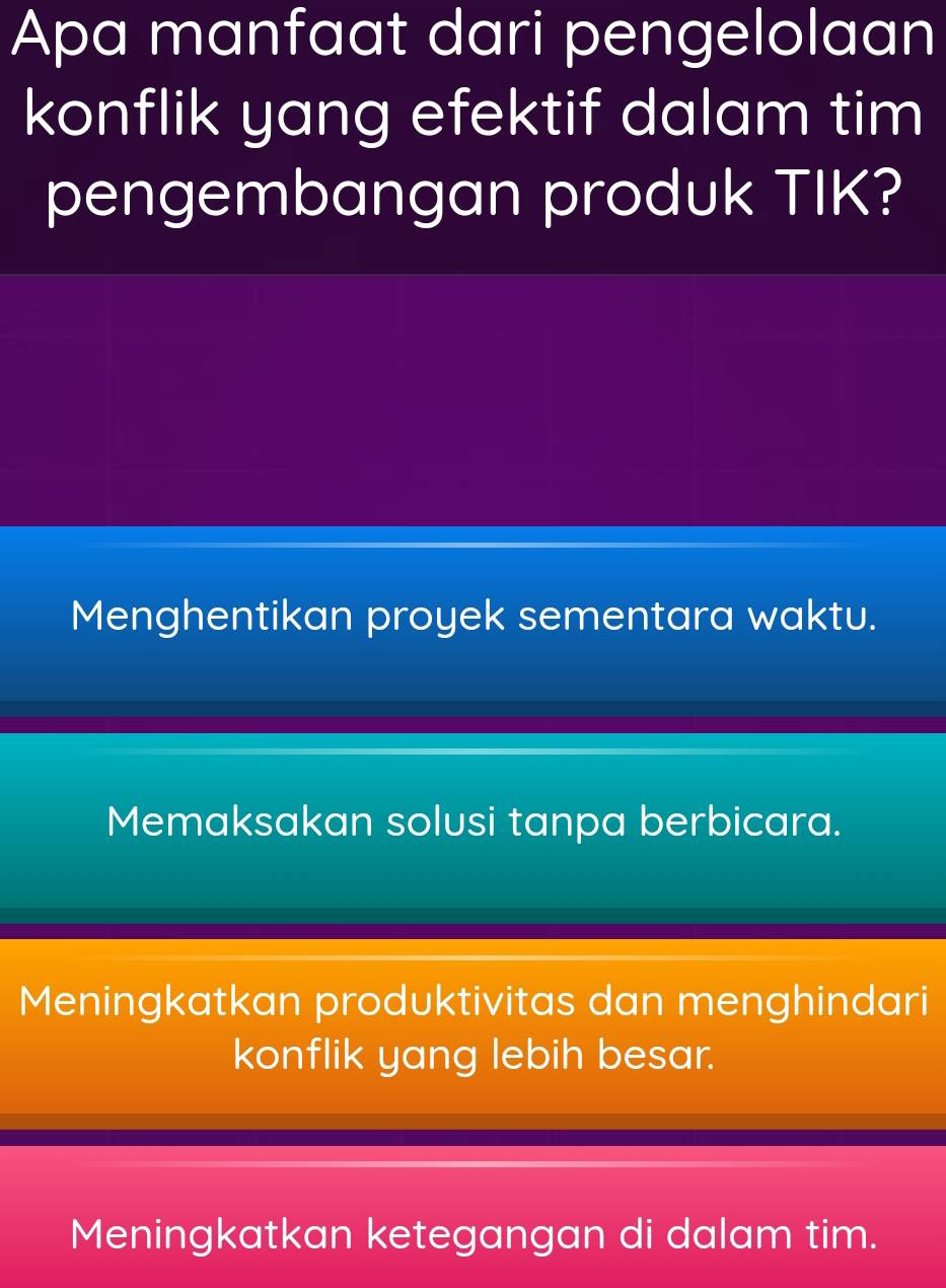 Apa manfaat dari pengelolaan
konflik yang efektif dalam tim
pengembangan produk TIK?
Menghentikan proyek sementara waktu.
Memaksakan solusi tanpa berbicara.
Meningkatkan produktivitas dan menghindari
konflik yang lebih besar.
Meningkatkan ketegangan di dalam tim.