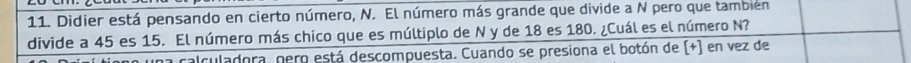 Didier está pensando en cierto número, N. El número más grande que divide a N pero que también 
divide a 45 es 15. El número más chico que es múltiplo de N y de 18 es 180. ¿Cuál es el número N? 
a calculadora, pero está descompuesta. Cuando se presiona el botón de (+) en vez de