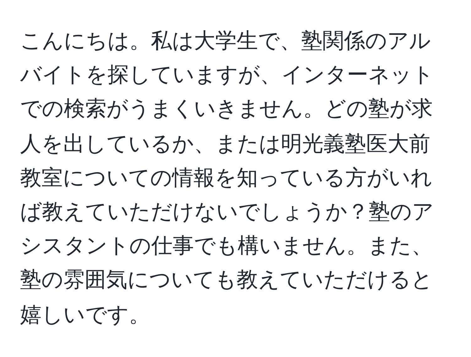 こんにちは。私は大学生で、塾関係のアルバイトを探していますが、インターネットでの検索がうまくいきません。どの塾が求人を出しているか、または明光義塾医大前教室についての情報を知っている方がいれば教えていただけないでしょうか？塾のアシスタントの仕事でも構いません。また、塾の雰囲気についても教えていただけると嬉しいです。