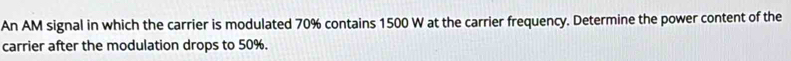 An AM signal in which the carrier is modulated 70% contains 1500 W at the carrier frequency. Determine the power content of the 
carrier after the modulation drops to 50%.