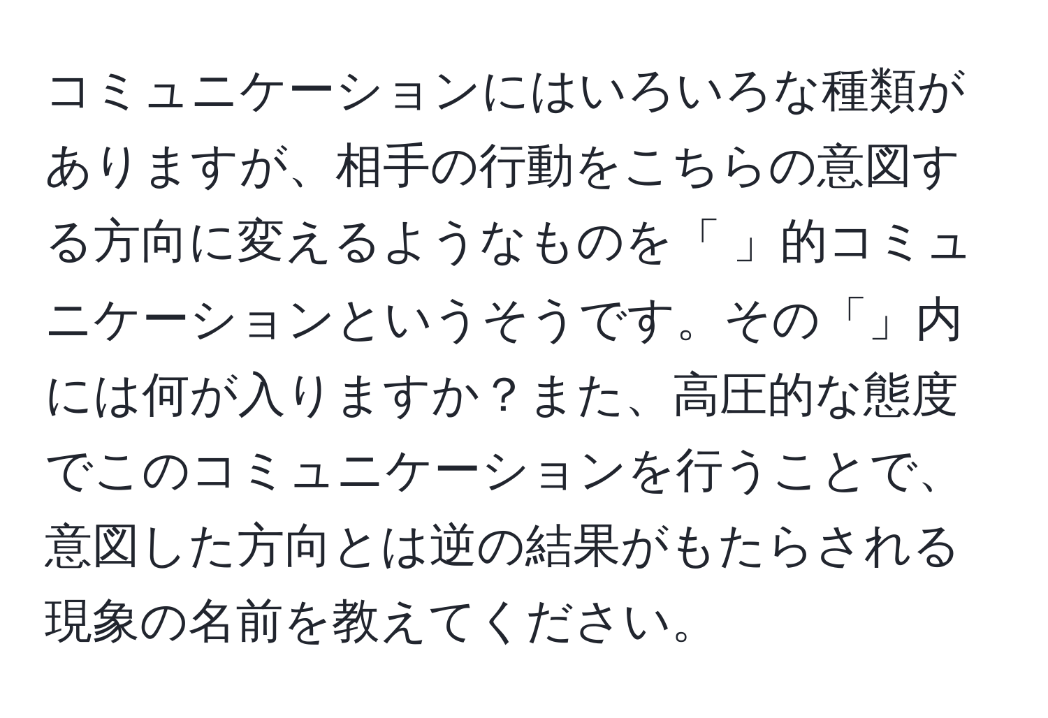 コミュニケーションにはいろいろな種類がありますが、相手の行動をこちらの意図する方向に変えるようなものを「 」的コミュニケーションというそうです。その「」内には何が入りますか？また、高圧的な態度でこのコミュニケーションを行うことで、意図した方向とは逆の結果がもたらされる現象の名前を教えてください。