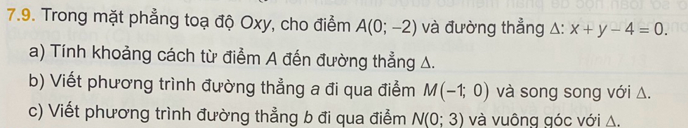 Trong mặt phẳng toạ độ Oxy, cho điểm A(0;-2) và đường thẳng △: x+y-4=0. 
a) Tính khoảng cách từ điểm A đến đường thẳng A. 
b) Viết phương trình đường thẳng a đi qua điểm M(-1;0) và song song với Δ. 
c) Viết phương trình đường thẳng b đi qua điểm N(0;3) và vuông góc với △.