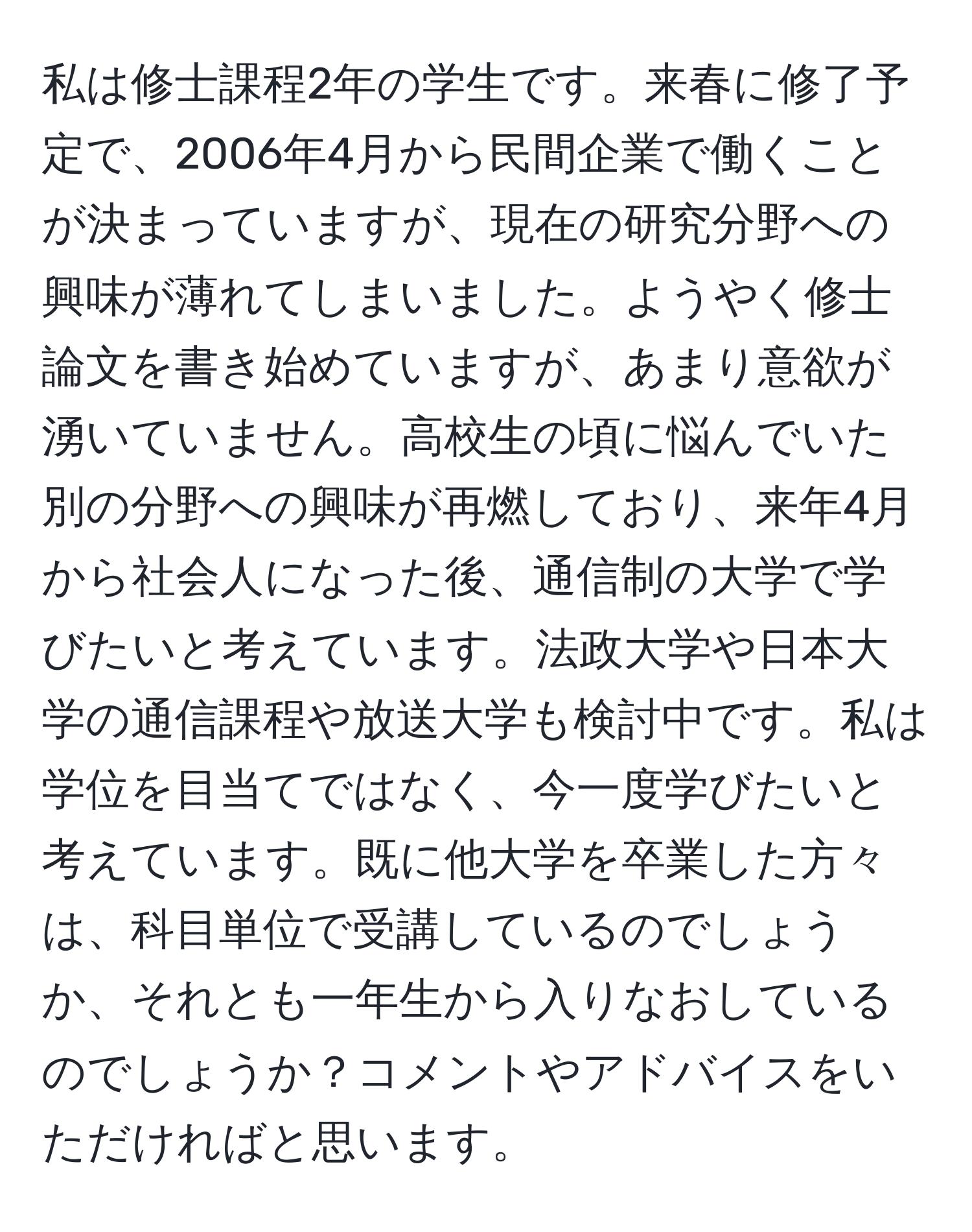 私は修士課程2年の学生です。来春に修了予定で、2006年4月から民間企業で働くことが決まっていますが、現在の研究分野への興味が薄れてしまいました。ようやく修士論文を書き始めていますが、あまり意欲が湧いていません。高校生の頃に悩んでいた別の分野への興味が再燃しており、来年4月から社会人になった後、通信制の大学で学びたいと考えています。法政大学や日本大学の通信課程や放送大学も検討中です。私は学位を目当てではなく、今一度学びたいと考えています。既に他大学を卒業した方々は、科目単位で受講しているのでしょうか、それとも一年生から入りなおしているのでしょうか？コメントやアドバイスをいただければと思います。