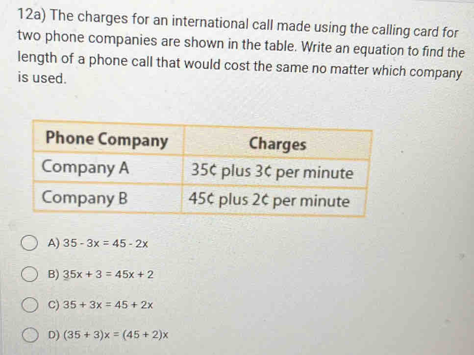 12a) The charges for an international call made using the calling card for
two phone companies are shown in the table. Write an equation to find the
length of a phone call that would cost the same no matter which company
is used.
A) 35-3x=45-2x
B) 35x+3=45x+2
C) 35+3x=45+2x
D) (35+3)x=(45+2)x