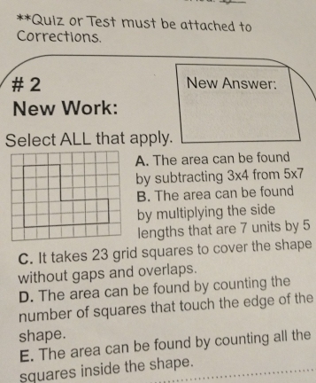 Quiz or Test must be attached to
Corrections.
# 2 New Answer:
New Work:
Select ALL that apply.
A. The area can be found
by subtracting 3* 4 from 5* 7
B. The area can be found
by multiplying the side
lengths that are 7 units by 5
C. It takes 23 grid squares to cover the shape
without gaps and overlaps.
D. The area can be found by counting the
number of squares that touch the edge of the
shape.
E. The area can be found by counting all the
squares inside the shape.