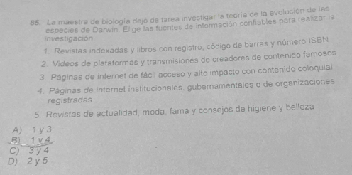 La maestra de biología dejó de tarea investigar la teoría de la evolución de las
investigación especies de Darwin Elige las fuentes de información confiables para realizar la
1. Revistas indexadas y libros con registro, código de barras y número ISBN
2. Videos de plataformas y transmisiones de creadores de contenido famosos
3. Páginas de internet de fácil acceso y alto impacto con contenido coloquial
4. Páginas de internet institucionales, gubernamentales o de organizaciones
registradas
5. Revistas de actualidad, moda, fama y consejos de higiene y belleza
beginarrayr A)1y3 B)1y4 hline C)3y4endarray
D) 2 y 5