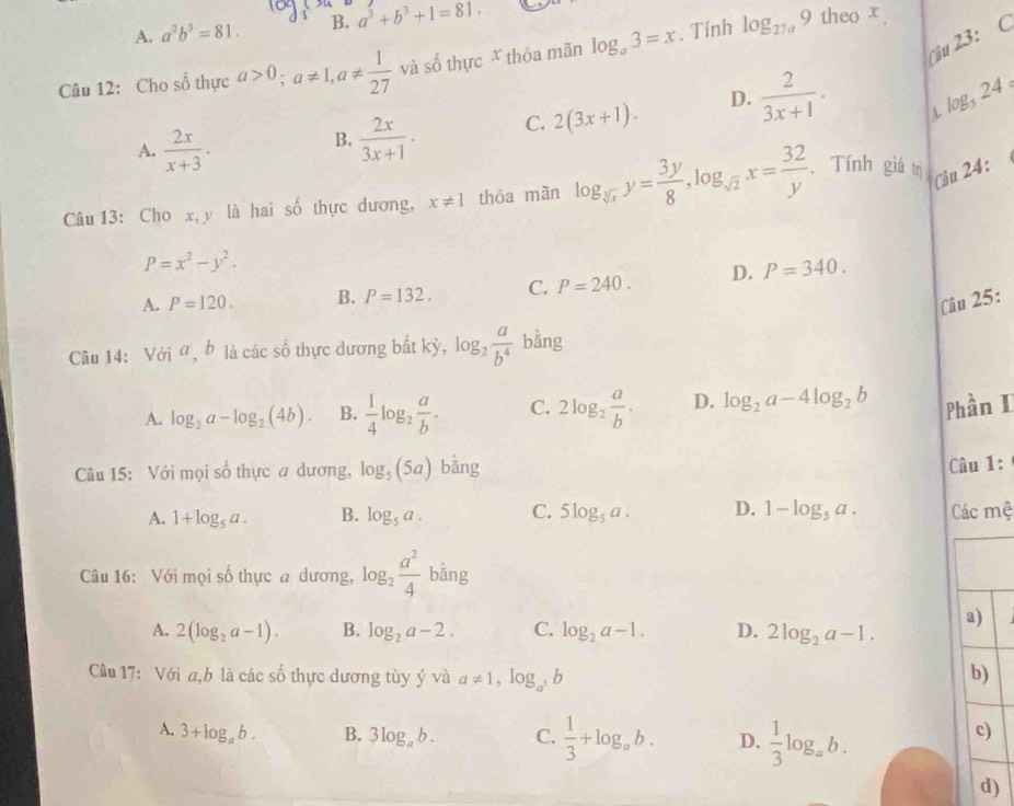 A. a^2b^3=81. B. a^3+b^3+1=81,
Câu 12: Cho số thực a>0;a!= 1,a!=  1/27  và số thực X thóa mãn log _a3=x. Tính log _27a9
theo x .
u 23: C
A.  2x/x+3 .
B.  2x/3x+1 . C. 2(3x+1). D.  2/3x+1 . log _524=
4.
Câu 13: Cho x, y là hai số thực dương, x!= 1 thòa màn log _sqrt[3](x)y= 3y/8 ,log _sqrt(2)x= 32/y . Tính giá trị
Ciu 24:
P=x^2-y^2.
A. P=120. B. P=132. C. P=240. D. P=340.
Câu 25:
Câu 14: Với a, b là các số thực dương bất kỳ, log _2 a/b^4  bằng
A. log _2a-log _2(4b). B.  1/4 log _2 a/b . C. 2log _2 a/b . D. log _2a-4log _2b Phần I
Câu 15: Với mọi số thực a dương, log _5(5a) bàng
Câu 1:
A. 1+log _5a. B. log _5a. C. 5log _5a. D. 1-log _5a. Các mệ
Câu 16: Với mọi số thực a dương, log _2 a^2/4  bằng
a)
A. 2(log _2a-1). B. log _2a-2. C. log _2a-1. D. 2log _2a-1.
Câu 17: Với a,b là các số thực dương tùy ý và a!= 1,log _a^3b
b)
A. 3+log _ab. B. 3log _ab. C.  1/3 +log _ab. D.  1/3 log _ab.
c)
d)