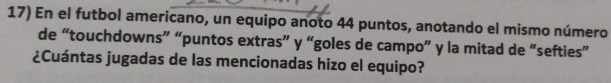 En el futbol americano, un equipo anoto 44 puntos, anotando el mismo número 
de “touchdowns” “puntos extras” y “goles de campo” y la mitad de “sefties” 
¿Cuántas jugadas de las mencionadas hizo el equipo?