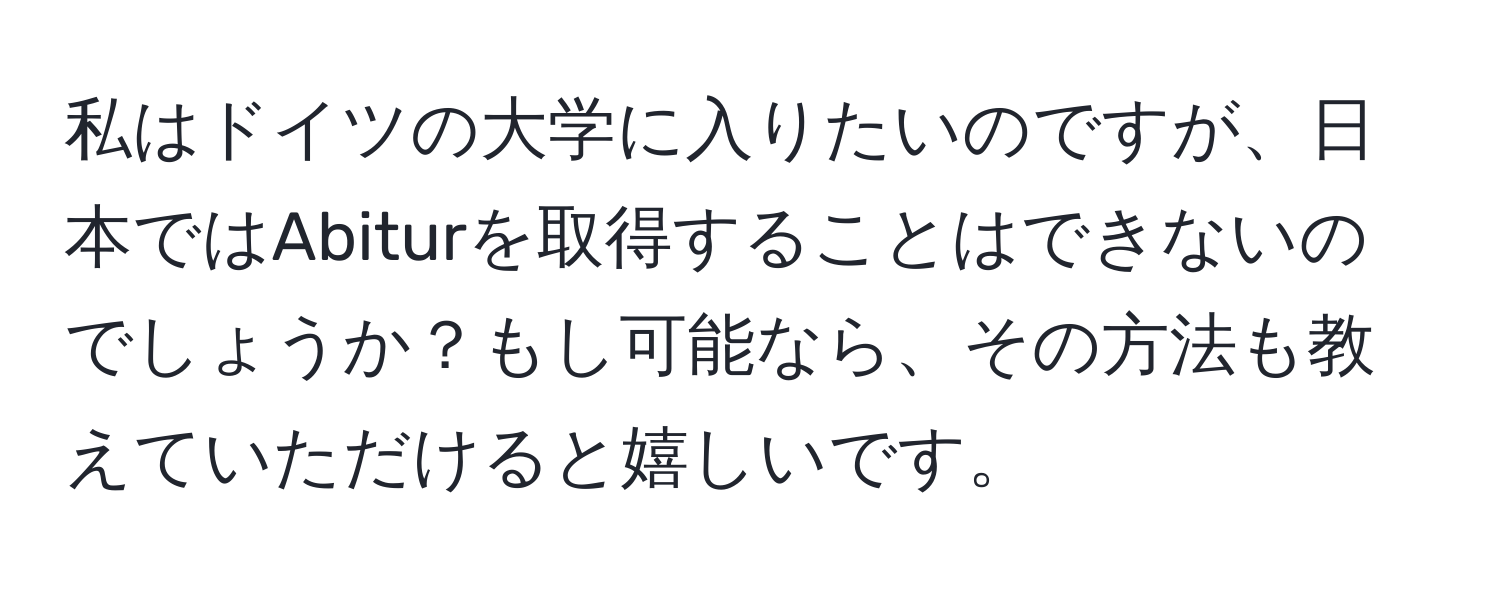 私はドイツの大学に入りたいのですが、日本ではAbiturを取得することはできないのでしょうか？もし可能なら、その方法も教えていただけると嬉しいです。