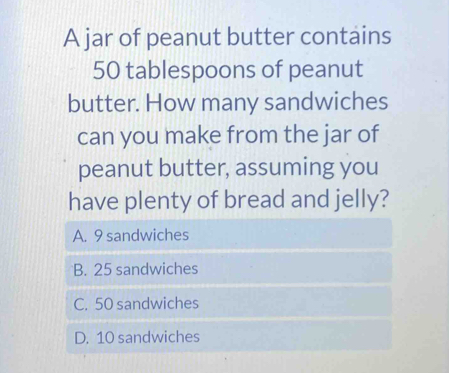 A jar of peanut butter contains
50 tablespoons of peanut
butter. How many sandwiches
can you make from the jar of
peanut butter, assuming you
have plenty of bread and jelly?
A. 9 sandwiches
B. 25 sandwiches
C. 50 sandwiches
D. 10 sandwiches