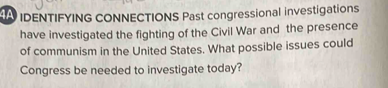 4A IDENTIFYING CONNECTIONS Past congressional investigations 
have investigated the fighting of the Civil War and the presence 
of communism in the United States. What possible issues could 
Congress be needed to investigate today?