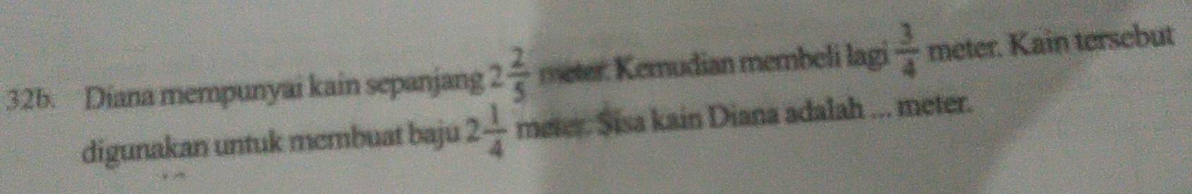 Diana mempunyai kain sepanjang 2 2/5  meter : Kemudian membeli lagi  3/4  meter. Kain tersebut 
digunakan untuk membuat baju 2 1/4  meter. Sisa kain Diana adalah ... meter.