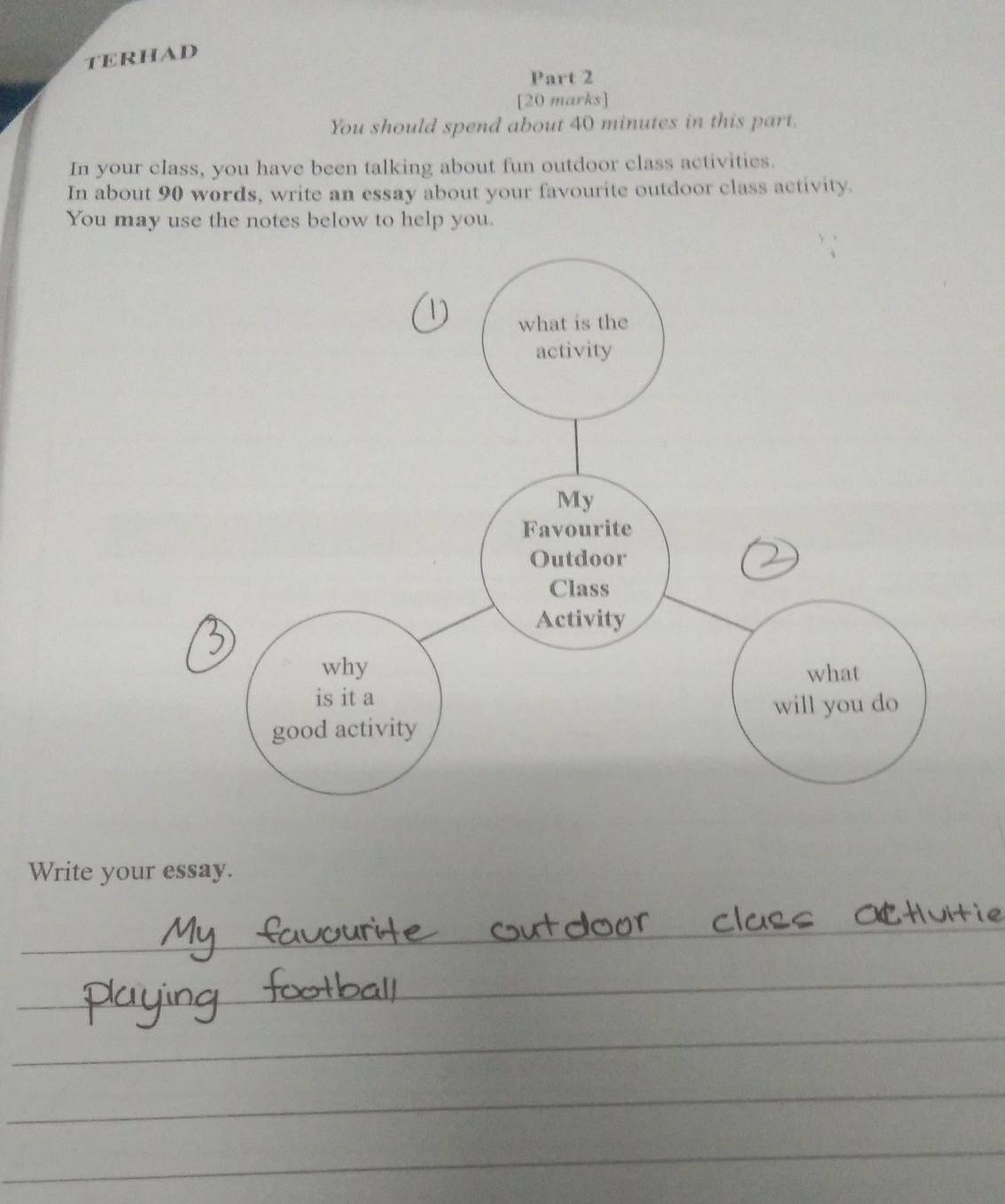 terhad 
Part 2 
[20 marks] 
You should spend about 40 minutes in this part. 
In your class, you have been talking about fun outdoor class activities. 
In about 90 words, write an essay about your favourite outdoor class activity. 
You may use the notes below to help you. 
Write your essay. 
_ 
_ 
_ 
_ 
_ 
_ 
_ 
_