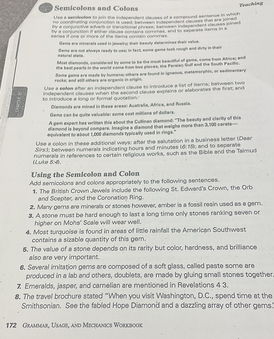 Teaching
Semicolons and Colons
Use a semIcolon to join the independent clauses of a compound sentence in which
no coordinating conjunction is used; between independent clauses that are joined
by a conjunctive adverb or transitional phrase; between independent clauses joined
by a conjunction if either clause contains commas, and to separate items in a
series if one or more of the items contain commas.
Gems are minerals used in jewelry; their beauty determines their value.
Gems are not always ready to use; in fact, some gems look rough and dirty in their
natural state.
Most diamonds, considered by some to be the most beautiful of gems, come from Africa; and
the best pearls in the world come from two places, the Persian Gulf and the South Pacific.
Some gems are made by humans; others are found in igneous, metamorphic, or sedimentary
rocks; and still others are organic in origin.
Use a colon after an independent clause to introduce a list of items; between two
independent clauses when the second clause explains or elaborates the first; and
ξ to introduce a long or formal quotation.
Diamonds are mined in these areas: Australia, Africa, and Russia.
Gems can be quite valuable: some cost millions of dollars.
A gem expert has written this about the Cullinan diamond: "The beauty and clarity of this
diamond is beyond compare. Imagine a diamond that weighs more than 3,100 carats—
equivalent to about 1,000 diamonds typically used in rings.”
Use a colon in these additional ways: after the salutation in a business letter (Dear
Sirs:); between numerals indicating hours and minutes (6:15); and to separate
numerals in references to certain religious works, such as the Bible and the Talmud
(Luke 5:4).
Using the Semicolon and Colon
Add semicolons and colons appropriately to the following sentences.
1. The British Crown Jewels include the following St. Edward’s Crown, the Orb
and Scepter, and the Coronation Ring.
2. Many gems are minerals or stones however, amber is a fossil resin used as a gem.
3. A stone must be hard enough to last a long time only stones ranking seven or
higher on Mohs’ Scale will wear well.
4. Most turquoise is found in areas of little rainfall the American Southwest
contains a sizable quantity of this gem.
5. The value of a stone depends on its rarity but color, hardness, and brilliance
also are very important.
6. Several imitation gems are composed of a soft glass, called paste some are
produced in a lab and others, doublets, are made by gluing small stones together.
7 Emeralds, jasper, and carnelian are mentioned in Revelations 4 3.
8. The travel brochure stated “When you visit Washington, D.C., spend time at the
Smithsonian. See the fabled Hope Diamond and a dazzling array of other gems.'
172 Grammar, Usage, and Mechanics Workbook