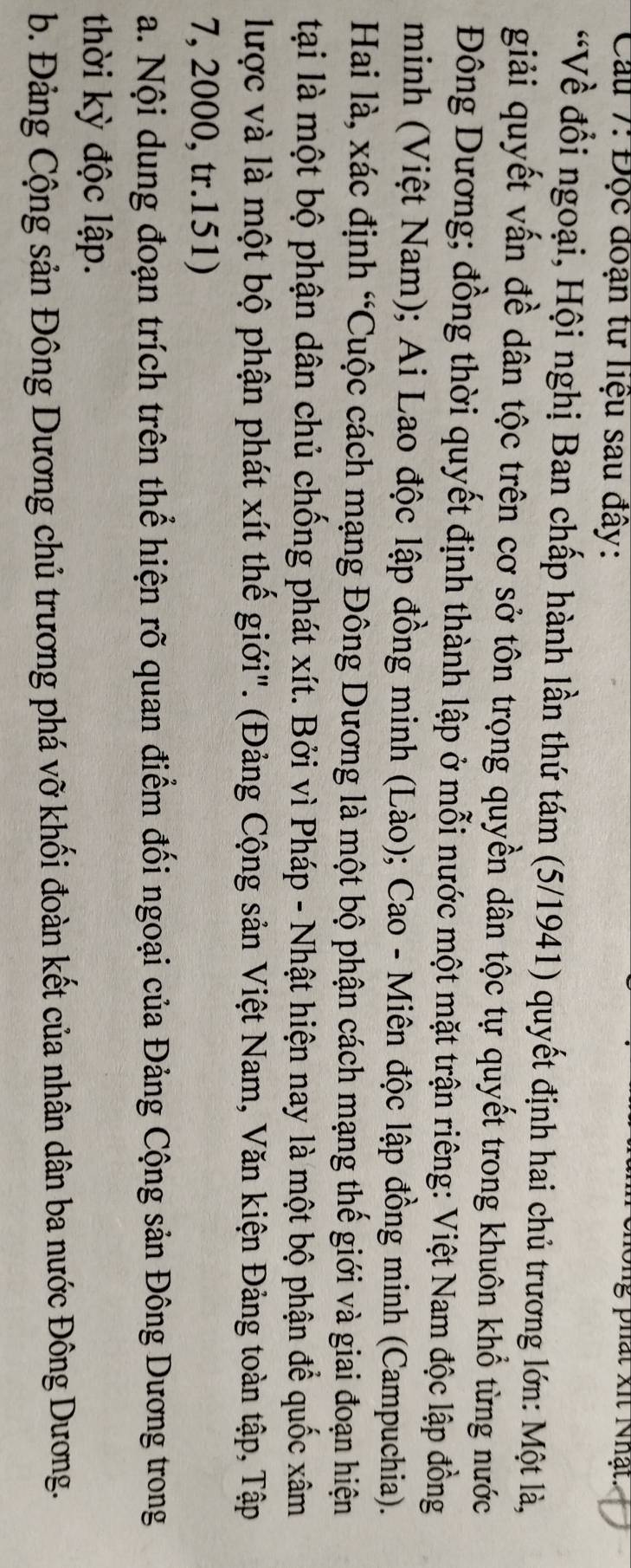 Cầu 7: Độc đoạn tư liệu sau đây: 
ong phát xit Nhật. 
“Về đổi ngoại, Hội nghị Ban chấp hành lần thứ tám (5/1941) quyết định hai chủ trương lớn: Một là, 
giải quyết vấn đề dân tộc trên cơ sở tôn trọng quyền dân tộc tự quyết trong khuôn khổ từng nước 
Đông Dương; đồng thời quyết định thành lập ở mỗi nước một mặt trận riêng: Việt Nam độc lập đồng 
minh (Việt Nam); Ai Lao độc lập đồng minh (Lào); Cao - Miên độc lập đồng minh (Campuchia). 
Hai là, xác định “Cuộc cách mạng Đông Dương là một bộ phận cách mạng thế giới và giai đoạn hiện 
tại là một bộ phận dân chủ chống phát xít. Bởi vì Pháp - Nhật hiện nay là một bộ phận để quốc xâm 
lược và là một bộ phận phát xít thế giới". (Đảng Cộng sản Việt Nam, Văn kiện Đảng toàn tập, Tập 
7, 2000, tr.151) 
a. Nội dung đoạn trích trên thể hiện rõ quan điểm đối ngoại của Đảng Cộng sản Đông Dương trong 
thời kỳ độc lập. 
b. Đảng Cộng sản Đông Dương chủ trương phá vỡ khối đoàn kết của nhân dân ba nước Đông Dương.