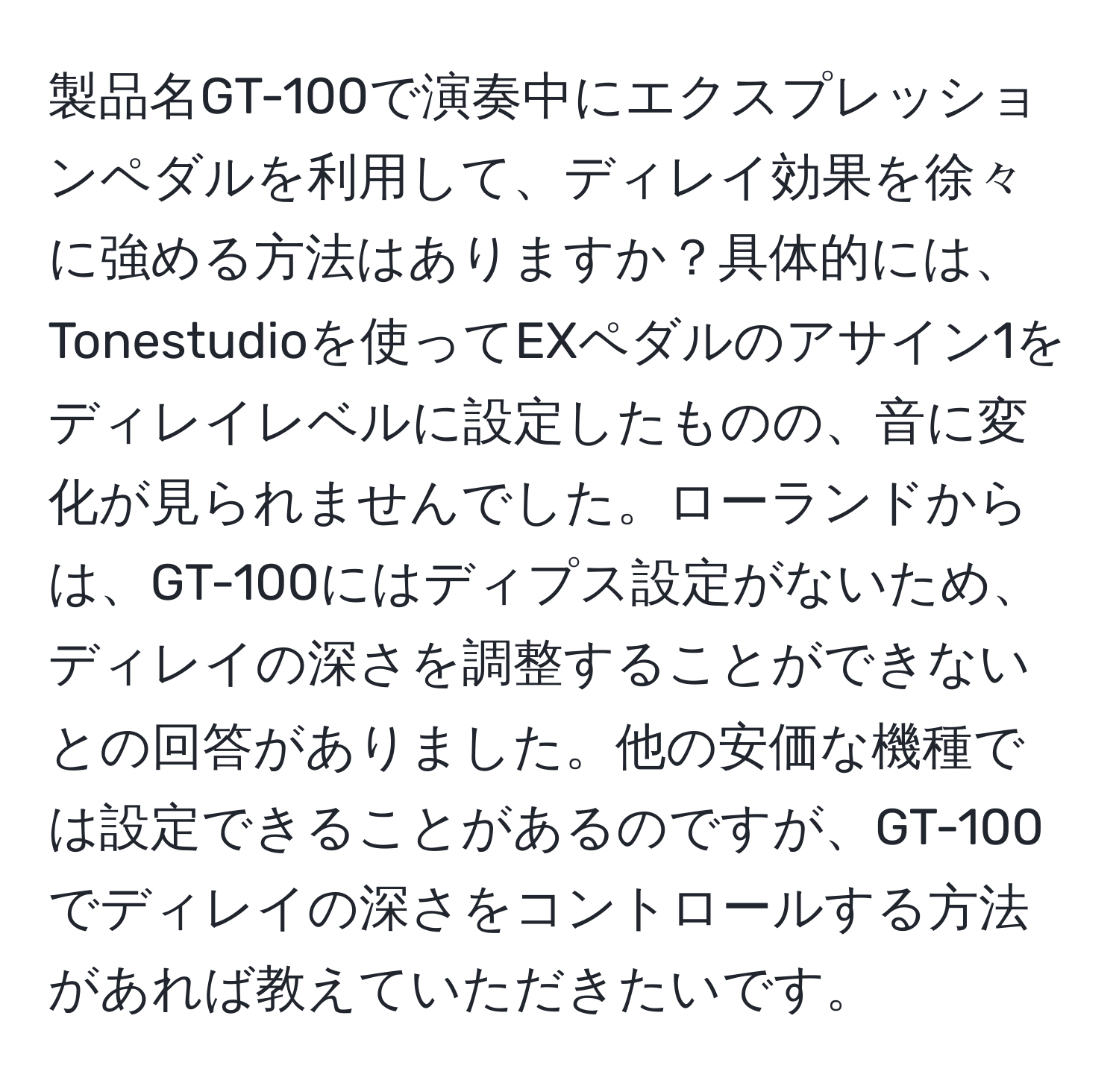 製品名GT-100で演奏中にエクスプレッションペダルを利用して、ディレイ効果を徐々に強める方法はありますか？具体的には、Tonestudioを使ってEXペダルのアサイン1をディレイレベルに設定したものの、音に変化が見られませんでした。ローランドからは、GT-100にはディプス設定がないため、ディレイの深さを調整することができないとの回答がありました。他の安価な機種では設定できることがあるのですが、GT-100でディレイの深さをコントロールする方法があれば教えていただきたいです。