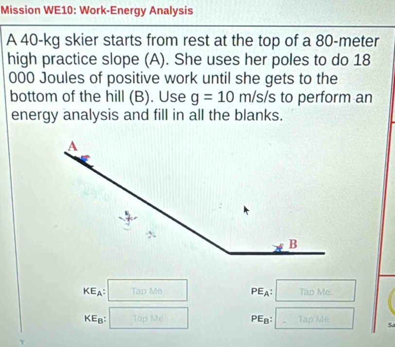 Mission WE10: Work-Energy Analysis 
A 40-kg skier starts from rest at the top of a 80-meter
high practice slope (A). She uses her poles to do 18
000 Joules of positive work until she gets to the 
bottom of the hill (B). Use g=10 m/s/s to perform an 
energy analysis and fill in all the blanks.
KE_A Tập Me PEA: Tap Me 
KEB: Tap Me PE_B Tap Me. 
Sa