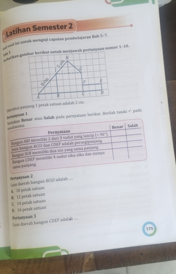 Latihan Semester 2
qalsoal ini untuk menguji capaian pembelajaran Bab 5-7
feks 1
Ōiketahui panjang 1 petak satuan adalah 2 cm.
Pertanyaan 1
ntukan Benar atau Salah pada pernyataan berikut. Berilah tanda ✓ pada
jawabanmu.
Pernyataan Benar Salah
Bangun ABI memiliki 2 dari 3 sudut yang lancip (<90°). 
Jenis bangun BCGI dan CDEF adalah persegipanjang.
Bangun IGH memiliki dua sisi yang sama panjang.
sama panjang. Bangun CDEF memiliki 4 sudut siku-siku dan sisinya
Pertanyaan 2
Luas daerah bangun BCGI adalah ....
A. 10 petak satuan
B. 12 petak satuan
C. 14 petak satuan
D. 16 petak satuan
Pertanyaan 3
Luas daerah bangun CDEF adalah ....
175