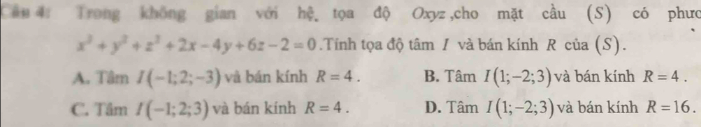 Trong không gian với hệ tọa độ Oxyz,cho mặt cầu (S) có phưc
x^3+y^2+z^2+2x-4y+6z-2=0.Tính tọa độ tâm / và bán kính R của (S).
A. Tâm I(-1;2;-3) và bán kính R=4. B. Tâm I(1;-2;3) và bán kính R=4.
C. Tâm I(-1;2;3) và bán kính R=4. D. Tâm I(1;-2;3) và bán kính R=16.