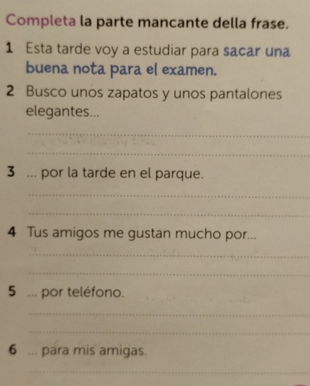 Completa la parte mancante della frase. 
1 Esta tarde voy a estudiar para sacar una 
buena nota para el examen. 
2 Busco unos zapatos y unos pantalones 
elegantes... 
_ 
_ 
3 ... por la tarde en el parque. 
_ 
_ 
4 Tus amigos me gustan mucho por... 
_ 
_ 
5 ... por teléfono. 
_ 
_ 
6 ... para mis amigas. 
_