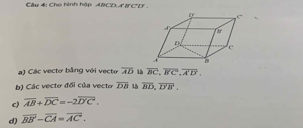 Cho hình hộp ABCD. A'B'C'D'.
a) Các vectơ bằng với vectơ overline AD là overline BC,overline B'C',overline A'D'.
b) Các vectơ đối của vectơ vector DB là overline BD,overline D'B'.
c) overline AB+overline DC=-2overline D'C'.
d) vector BB'-vector CA=vector AC'.