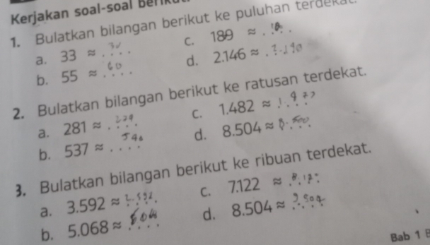 Kerjakan soal-soal Ber
1. Bulatkan bilangan berikut ke puluhan terdeka
C.
a. 33approx _ 189 ≈ . _°
d.
b. 55approx 2.146 ≈. ? -./ 1@
2. Bulatkan bilangan berikut ke ratusan terdekat.
C. 1.482approx _ 
a. 281approx
d.
b. 537approx _ 8.504≈ §_ 
3. Bulatkan bilangan berikut ke ribuan terdekat.
C. 7.122approx°
a. 3.592approx _ 8.504approx _
b. 5.068approx _d.
Bab 1