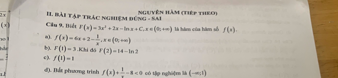 2x
NGUYÊN HÀM (tIÉp THEO)
II. BàI TẠP TRÁC NGHIệM đÚNG - SAI
(x) Cầu 9. Biết F(x)=3x^2+2x-ln x+C, x∈ (0;+∈fty ) là hàm của hàm số f(x). 
no l a). f(x)=6x+2- 1/x , x∈ (0;+∈fty )
hår b). F(1)=3.Khi đó F(2)=14-ln 2
c). f(1)=1
d). Bất phương trình f(x)+ 1/x -8<0</tex>
a.l có tập nghiệm là (-∈fty ;1)