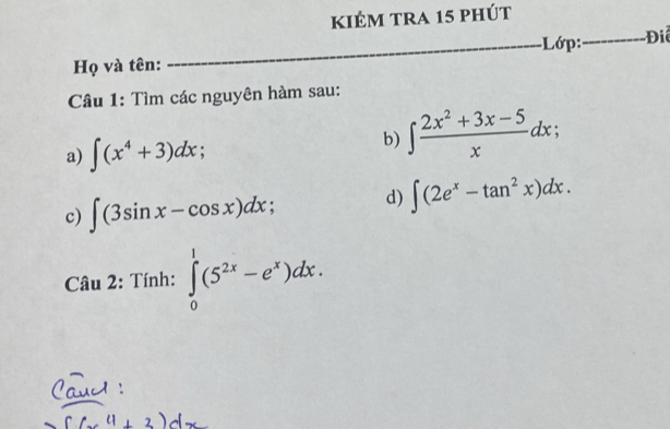 kiẻm tra 15 phút 
Họ và tên: __-Lớp:_ Điể 
Câu 1: Tìm các nguyên hàm sau: 
a) ∈t (x^4+3)dx; 
b) ∈t  (2x^2+3x-5)/x dx; 
c) ∈t (3sin x-cos x)dx
d) ∈t (2e^x-tan^2x)dx. 
Câu 2: Tính: ∈tlimits _0^(1(5^2x)-e^x)dx.