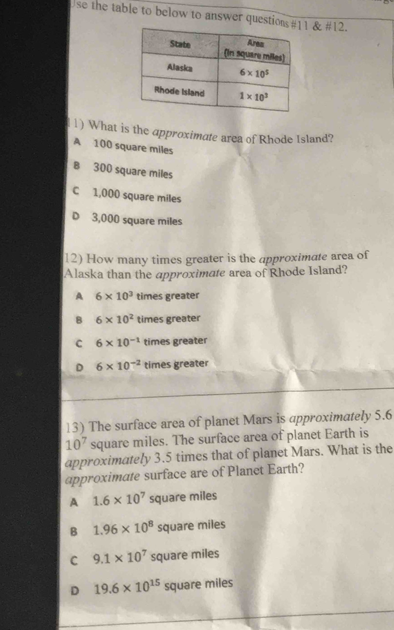 Use the table to below to answer question1 & #12.
11) What is the approximate area of Rhode Island?
A 100 square miles
B 300 square miles
C 1,000 square miles
3,000 square miles
12) How many times greater is the approximate area of
Alaska than the approximate area of Rhode Island?
A 6* 10^3 times greater
B 6* 10^2 times greater
C 6* 10^(-1) times greater
D 6* 10^(-2) times greater
13) The surface area of planet Mars is approximately 5.6
10^7 square miles. The surface area of planet Earth is
approximately 3.5 times that of planet Mars. What is the
approximate surface are of Planet Earth?
A 1.6* 10^7 square miles
B 1.96* 10^8 square miles
C 9.1* 10^7 square miles
D 19.6* 10^(15)squ are miles