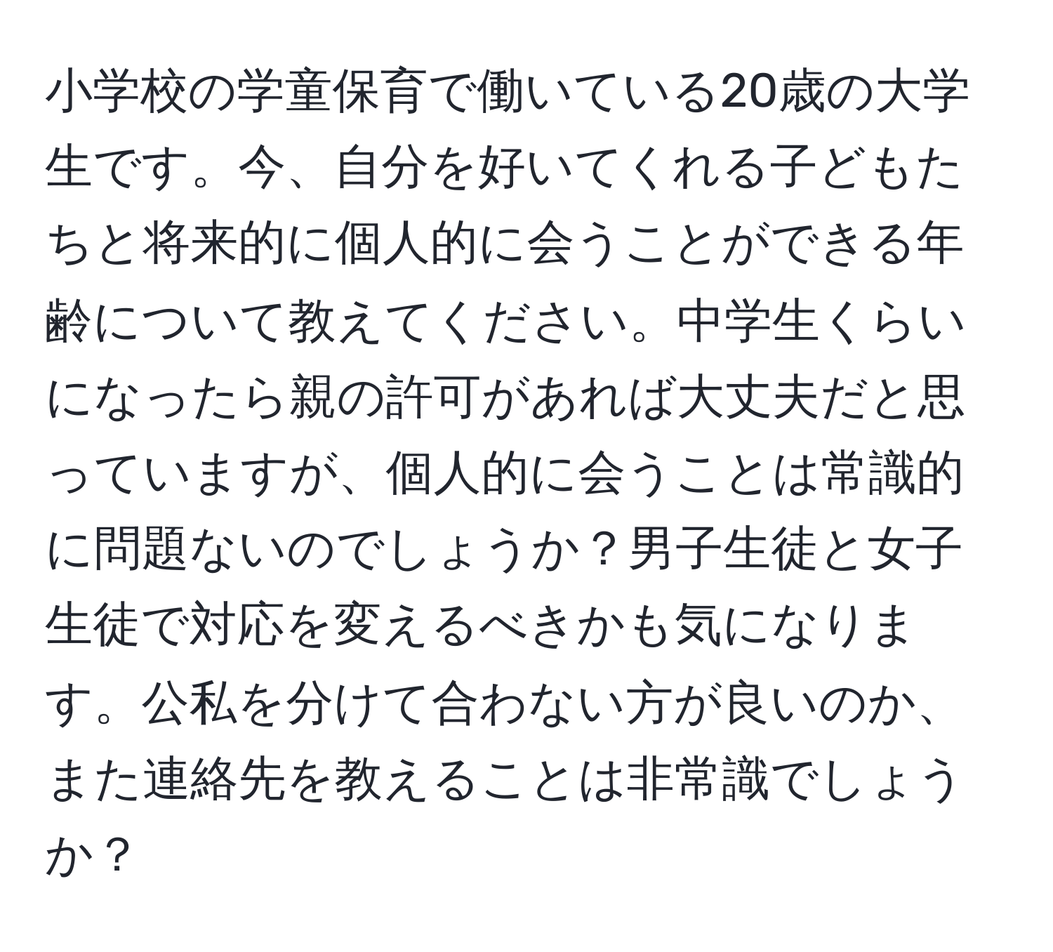 小学校の学童保育で働いている20歳の大学生です。今、自分を好いてくれる子どもたちと将来的に個人的に会うことができる年齢について教えてください。中学生くらいになったら親の許可があれば大丈夫だと思っていますが、個人的に会うことは常識的に問題ないのでしょうか？男子生徒と女子生徒で対応を変えるべきかも気になります。公私を分けて合わない方が良いのか、また連絡先を教えることは非常識でしょうか？