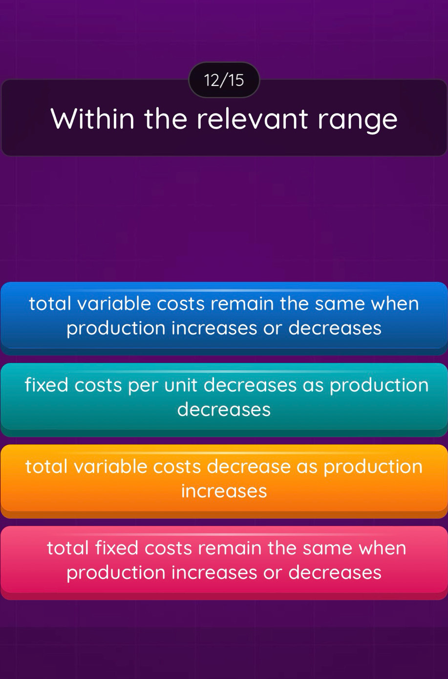 12/15
Within the relevant range
total variable costs remain the same when
production increases or decreases
fixed costs per unit decreases as production
decreases
total variable costs decrease as production
increases
total fixed costs remain the same when
production increases or decreases