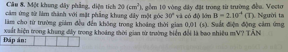 Một khung dây phẳng, diện tích 20(cm^2) 0, gồm 10 vòng dây đặt trong từ trường đều. Vectơ 
cảm ứng từ làm thành với mặt phẳng khung dây một góc 30° và có độ lớn B=2.10^(-4)(T). Người ta 
làm cho từ trường giảm đều đến không trong khoảng thời gian 0,01 (s). Suất điện động cảm ứng 
xuất hiện trong khung dây trong khoảng thời gian từ trường biến đổi là bao nhiêu mV? TÂN 
Đáp án: