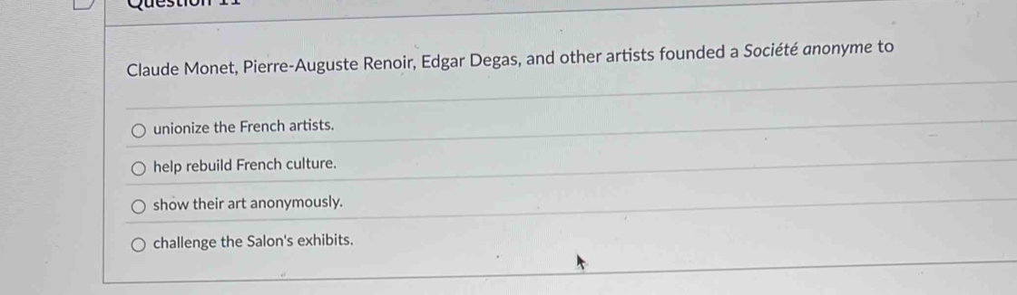 Claude Monet, Pierre-Auguste Renoir, Edgar Degas, and other artists founded a Société anonyme to 
unionize the French artists. 
help rebuild French culture. 
show their art anonymously. 
challenge the Salon's exhibits.