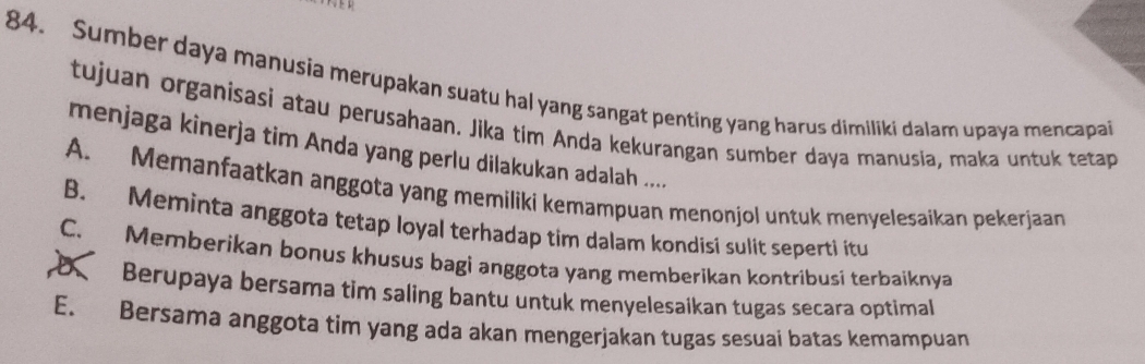 Sumber daya manusia merupakan suatu hal yang sangat penting yang harus dimiliki dalam upaya mencapai
tujuan organisasi atau perusahaan. Jika tim Anda kekurangan sumber daya manusia, maka untuk tetap
menjaga kinerja tim Anda yang perlu dilakukan adalah ....
A. Memanfaatkan anggota yang memiliki kemampuan menonjol untuk menyelesaikan pekerjaan
B. Meminta anggota tetap loyal terhadap tim dalam kondisi sulit seperti itu
C. Memberikan bonus khusus bagi anggota yang memberikan kontribusi terbaiknya
Berupaya bersama tim saling bantu untuk menyelesaikan tugas secara optimal
E. Bersama anggota tim yang ada akan mengerjakan tugas sesuai batas kemampuan