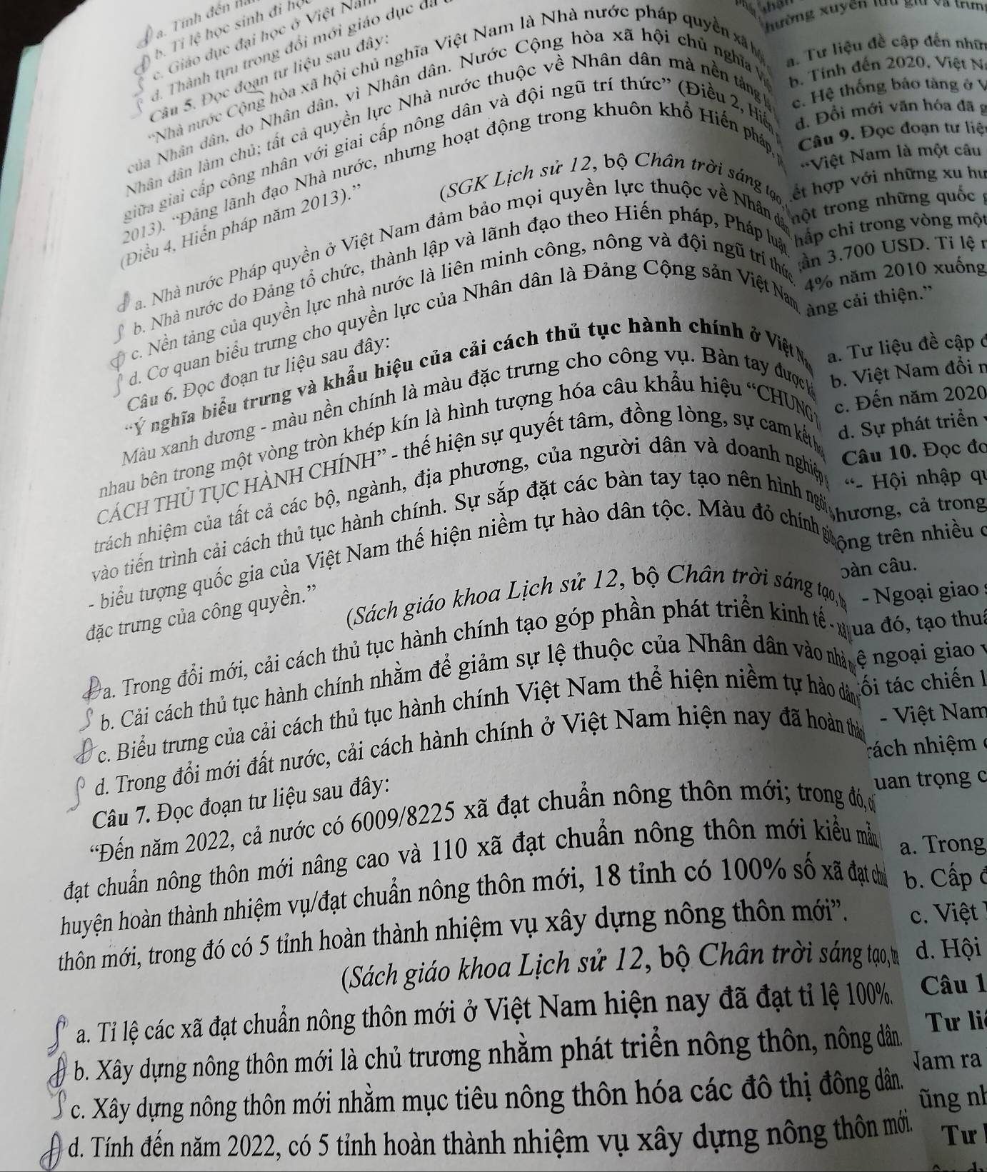 hường xuyên lu gi va trm
a. Tính đến nà
b. Tỉ lệ học sinh đi họ
c. Giáo dục đại học ở Việt Na
a. Tư liệu đề cập đến nhữ
d. Thành tựu trong đổi mới giáo dục đá
Nhà nước Cộng hòa xã hội chủ nghĩa Việt Nam là Nhà nước pháp quyền xã h
Câu 5. Đọc đoạn tư liệu sau đây
c. Hệ thống báo tàng ở V
NNủa Nhân dân, do Nhân dân, vì Nhân dân. Nước Cộng hòa xã hội chủ nghĩa v b. Tính đến 2020, Việt N
Nhân dân làm chủ; tất cả quyền lực Nhà nước thuộc về Nhân dân mà nền tắng
giữa giai cấp công nhân với giai cấp nông dân và đội ngũ trí thức' (Điều 2, H d. Đổi mới văn hóa đã g
-=Việt Nam là một câu
(2013). *Đảng lãnh đạo Nhà nước, nhưng hoạt động trong khuôn khổ Hiến pháp,  Câu 9. Đọc đoạn tư liệ
(SGK Lịch sử 12, bộ Chân trời sáng t, ết hợp với những xu hư
Điều 4, Hiến pháp năm 2013).''
chắp chỉ trong vòng một
Na Nhà nước Pháp quyền ở Việt Nam đảm bảo mọi quyền lực thuộc về Nhân đá thột trong những quốc
b. Nhà nước do Đảng tổ chức, thành lập và lãnh đạo theo Hiến pháp, Pháp  hp , 700 t010 xac 
c. Nền tàng của quyền lực nhà nước là liên minh công, nông và đội ngữ triú  o6 năm 2010 xuống
d. Cơ quan biểu trưng cho quyền lực của Nhân dân là Đảng Cộng sản Việt Na ang cải thiện 
Câu 6. Đọc đoạn tư liệu sau đây:
* Ý nghĩa biểu trưng và khẩu hiệu của cải cách thủ tục hành chính ở ViệtN a. Tư liệu đề cập ở
Màu xanh dương - màu nền chính là màu đặc trưng cho công vụ. Bàn tay đượch b. Việt Nam đổi r
nhau bên trong một vòng tròn khép kín là hình tượng hóa câu khẩu hiệu “CHUNG c. Đến năm 2020
CÁCH THỦ TỤC HÀNH CHÍNH'' - thế hiện sự quyết tâm, đồng lòng, sự cam kếth
d. Sự phát triển
Câu 10. Đọc đo
trách nhiệm của tất cả các bộ, ngành, địa phương, của người dân và doanh nghiệp  *- Hội nhập qu
vào tiên trình cải cách thủ tục hành chính. Sự sắp đặt các bàn tay tạo nên hình nương, cả trong
- biểu tượng quốc gia của Việt Nam thế hiện niềm tự hào dân tộc. Màu đỏ chínhưong trên nhiều ở
bàn câu.
(Sách giáo khoa Lịch sử 12, bộ Chân trời sáng tạo,t  -  Ngoại giao 
đặc trưng của công quyền.”'
a. Trong đổi mới, cải cách thủ tục hành chính tạo góp phần phát triển kinh tế- nua đó, tạo thuc
b. Cải cách thủ tục hành chính nhằm để giảm sự lệ thuộc của Nhân dân vào nhàm ê ngoại giao 
c. Biểu trưng của cải cách thủ tục hành chính Việt Nam thể hiện niềm tự hào dân tối tác chiến 1
d. Trong đổi mới đất nước, cải cách hành chính ở Việt Nam hiện nay đã hoàn thờ  - Việt Nam
rá ch nhiệm 
Câu 7. Đọc đoạn tư liệu sau đây:
uan trọng c
*Đến năm 2022, cả nước có 6009/8225 xã đạt chuẩn nông thôn mới; trong đó, ờ
đạt chuẩn nông thôn mới nâng cao và 110 xã đạt chuẩn nông thôn mới kiểu mẫ
a. Trong
huyện hoàn thành nhiệm vụ/đạt chuẩn nông thôn mới, 18 tỉnh có 100% số xã đạt chủ b. Cấp đ
thôn mới, trong đó có 5 tỉnh hoàn thành nhiệm vụ xây dựng nông thôn mới''. c. Việt
(Sách giáo khoa Lịch sử 12, bộ Chân trời sáng tạo,t d. Hội
a. Tỉ lệ các xã đạt chuẩn nông thôn mới ở Việt Nam hiện nay đã đạt tỉ lệ 100%. Câu 1
b. Xây dựng nông thôn mới là chủ trương nhằm phát triển nông thôn, nông dân.  Tư li
Jam ra
c. Xây dựng nông thôn mới nhằm mục tiêu nông thôn hóa các đô thị đông dân.
ũng nh
d. Tính đến năm 2022, có 5 tỉnh hoàn thành nhiệm vụ xây dựng nông thôn mới. Tư